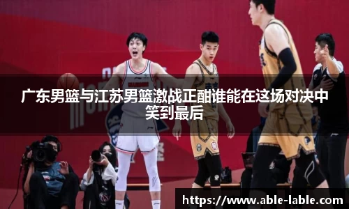 广东男篮与江苏男篮激战正酣谁能在这场对决中笑到最后